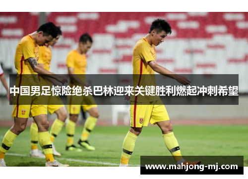 中国男足惊险绝杀巴林迎来关键胜利燃起冲刺希望